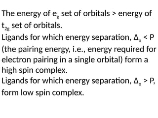 The energy of eg set of orbitals > energy of
t2g set of orbitals.
Ligands for which energy separation, Δo < P
(the pairing energy, i.e., energy required for
electron pairing in a single orbital) form a
high spin complex.
Ligands for which energy separation, Δo > P,
form low spin complex.
 