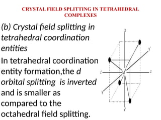CRYSTAL FIELD SPLITTING IN TETRAHEDRAL
COMPLEXES
(b) Crystal field splitting in
tetrahedral coordination
entities
In tetrahedral coordination
entity formation,the d
orbital splitting is inverted
and is smaller as
compared to the
octahedral field splitting.
 