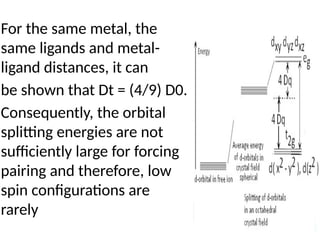 For the same metal, the
same ligands and metal-
ligand distances, it can
be shown that Dt = (4/9) D0.
Consequently, the orbital
splitting energies are not
sufficiently large for forcing
pairing and therefore, low
spin configurations are
rarely
 