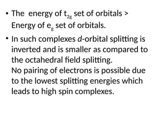 • The energy of t2g set of orbitals >
Energy of eg set of orbitals.
• In such complexes d-orbital splitting is
inverted and is smaller as compared to
the octahedral field splitting.
No pairing of electrons is possible due
to the lowest splitting energies which
leads to high spin complexes.
 