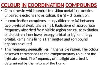 COLOUR IN COORDINATION COMPOUNDS
• Complexes in which central transition metal ion contains
unpaired electrons shows colour. It is ‘d – d’ transition.
• In coordination complexes energy difference (∆) between
two d-sets of d-orbitals is small. Radiations of appropriate
frequency absorbed from visible region can cause excitation
of d-electron from lower energy orbital to higher energy
orbital. Remaining light is transmitted and compound
appears coloured
• This frequency generally lies in the visible region. The colour
observed corresponds to the complementary colour of the
light absorbed. The frequency of the light absorbed is
determined by the nature of the ligand.
 