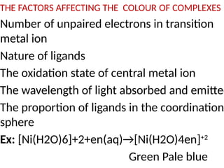 THE FACTORS AFFECTING THE COLOUR OF COMPLEXES
Number of unpaired electrons in transition
metal ion
Nature of ligands
The oxidation state of central metal ion
The wavelength of light absorbed and emitted
The proportion of ligands in the coordination
sphere
Ex: [Ni(H2O)6]+2+en(aq)→[Ni(H2O)4en]+2
Green Pale blue
 