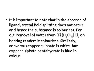 • It is important to note that in the absence of
ligand, crystal field splitting does not occur
and hence the substance is colourless. For
e.g. removal of water from [Ti (H2O)6] Cl3 on
heating renders it colourless. Similarly,
anhydrous copper sulphate is white, but
copper sulphate pentahydrate is blue in
colour.
 