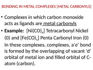 BONDING IN METAL COMPLEXES [METAL CARBONYLS]
• Complexes in which carbon monoxide
acts as ligands are metal carbonyls
• Example: [Ni(CO)4] Tetracarbonyl Nickel
(0) and [Fe(CO)5] Penta Carbonyl Iron (0)
In these complexes, complexes, a σ‘ bond
′
is formed by the overlapping of vacant ‘d’
orbital of metal ion and filled orbital of C-
atom (carbon).
 