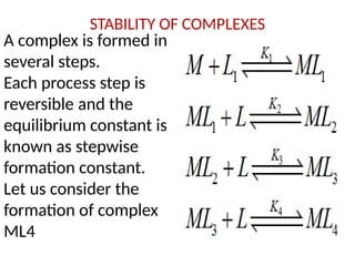 STABILITY OF COMPLEXES
A complex is formed in
several steps.
Each process step is
reversible and the
equilibrium constant is
known as stepwise
formation constant.
Let us consider the
formation of complex
ML4
 
