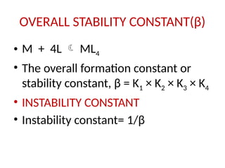 OVERALL STABILITY CONSTANT(β)
• M + 4L  ML4
• The overall formation constant or
stability constant, β = K1 × K2 × K3 × K4
• INSTABILITY CONSTANT
• Instability constant= 1/β
 