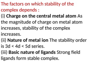 The factors on which stability of the
complex depends :
(i) Charge on the central metal atom As
the magnitude of charge on metal atom
increases, stability of the complex
increases.
(ii) Nature of metal ion The stability order
is 3d < 4d < 5d series.
(iii) Basic nature of ligands Strong field
ligands form stable complex.
 