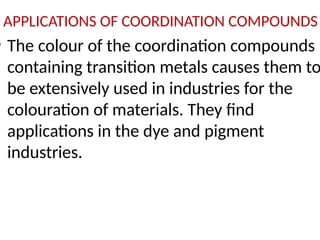 APPLICATIONS OF COORDINATION COMPOUNDS
• The colour of the coordination compounds
containing transition metals causes them to
be extensively used in industries for the
colouration of materials. They find
applications in the dye and pigment
industries.
 