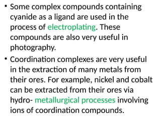 • Some complex compounds containing
cyanide as a ligand are used in the
process of electroplating. These
compounds are also very useful in
photography.
• Coordination complexes are very useful
in the extraction of many metals from
their ores. For example, nickel and cobalt
can be extracted from their ores via
hydro- metallurgical processes involving
ions of coordination compounds.
 