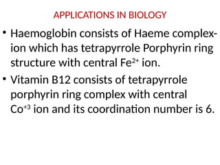 APPLICATIONS IN BIOLOGY
• Haemoglobin consists of Haeme complex-
ion which has tetrapyrrole Porphyrin ring
structure with central Fe2+
ion.
• Vitamin B12 consists of tetrapyrrole
porphyrin ring complex with central
Co+3
ion and its coordination number is 6.
 