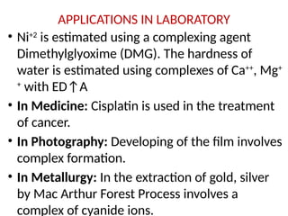 APPLICATIONS IN LABORATORY
• Ni+2
is estimated using a complexing agent
Dimethylglyoxime (DMG). The hardness of
water is estimated using complexes of Ca++
, Mg+
+
with ED↑A
• In Medicine: Cisplatin is used in the treatment
of cancer.
• In Photography: Developing of the film involves
complex formation.
• In Metallurgy: In the extraction of gold, silver
by Mac Arthur Forest Process involves a
complex of cyanide ions.
 
