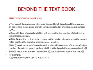 BEYOND THE TEXT BOOK
• EFFECTIVE ATOMIC NUMBER (EAN)
• The sum of the number of electrons, donated by all ligands and those present
on the central metal ion or atom in complex is called as effective atomic number
(EAN).
• • Generally EAN of central metal ion will be equal to the number of electrons in
the nearest noble gas.
• • If the EAN of the central metal is equal to the number of electrons in the nearest
noble gas then the complex possess greater stability.
• EAN = [(atomic number of central metal) – (the oxidation state of the metal) + (the
number of electrons gained by the metal from the ligands through co-ordination)]
• EAN= [Z metal – (ox.state of the metal) + 2(coordination number of the metal)].
• for example.
[Co(NH3)6]3+ →EAN = [27 – 3 + 2(6)] = 36
 