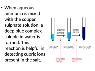 • When aqueous
ammonia is mixed
with the copper
sulphate solution, a
deep blue complex
soluble in water is
formed. This
reaction is helpful in
detecting cupric ions
present in the salt.
 