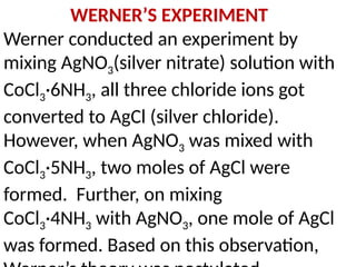 WERNER’S EXPERIMENT
Werner conducted an experiment by
mixing AgNO3(silver nitrate) solution with
CoCl3·6NH3, all three chloride ions got
converted to AgCl (silver chloride).
However, when AgNO3 was mixed with
CoCl3·5NH3, two moles of AgCl were
formed. Further, on mixing
CoCl3·4NH3 with AgNO3, one mole of AgCl
was formed. Based on this observation,
 