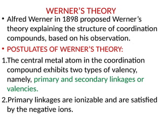 WERNER’S THEORY
• Alfred Werner in 1898 proposed Werner’s
theory explaining the structure of coordination
compounds, based on his observation.
• POSTULATES OF WERNER’S THEORY:
1.The central metal atom in the coordination
compound exhibits two types of valency,
namely, primary and secondary linkages or
valencies.
2.Primary linkages are ionizable and are satisfied
by the negative ions.
 