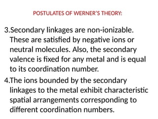 POSTULATES OF WERNER’S THEORY:
3.Secondary linkages are non-ionizable.
These are satisfied by negative ions or
neutral molecules. Also, the secondary
valence is fixed for any metal and is equal
to its coordination number.
4.The ions bounded by the secondary
linkages to the metal exhibit characteristic
spatial arrangements corresponding to
different coordination numbers.
 