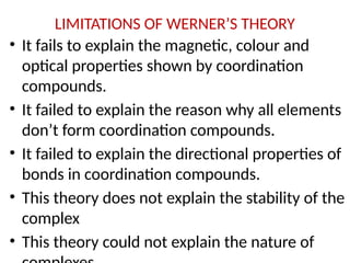 LIMITATIONS OF WERNER’S THEORY
• It fails to explain the magnetic, colour and
optical properties shown by coordination
compounds.
• It failed to explain the reason why all elements
don’t form coordination compounds.
• It failed to explain the directional properties of
bonds in coordination compounds.
• This theory does not explain the stability of the
complex
• This theory could not explain the nature of
 
