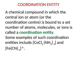 COORDINATION ENTITY
A chemical compound in which the
central ion or atom (or the
coordination centre) is bound to a set
number of atoms, molecules, or ions is
called a coordination entity.
Some examples of such coordination
entities include [CoCl3 (NH3)3] and
[Fe(CN)6]4-
.
 