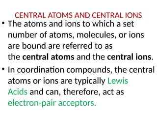 CENTRAL ATOMS AND CENTRAL IONS
• The atoms and ions to which a set
number of atoms, molecules, or ions
are bound are referred to as
the central atoms and the central ions.
• In coordination compounds, the central
atoms or ions are typically Lewis
Acids and can, therefore, act as
electron-pair acceptors.
 