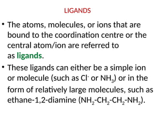 LIGANDS
• The atoms, molecules, or ions that are
bound to the coordination centre or the
central atom/ion are referred to
as ligands.
• These ligands can either be a simple ion
or molecule (such as Cl-
or NH3) or in the
form of relatively large molecules, such as
ethane-1,2-diamine (NH2-CH2-CH2-NH2).
 