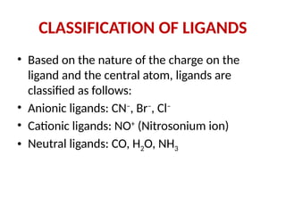 CLASSIFICATION OF LIGANDS
• Based on the nature of the charge on the
ligand and the central atom, ligands are
classified as follows:
• Anionic ligands: CN–
, Br–
, Cl–
• Cationic ligands: NO+
(Nitrosonium ion)
• Neutral ligands: CO, H2O, NH3
 