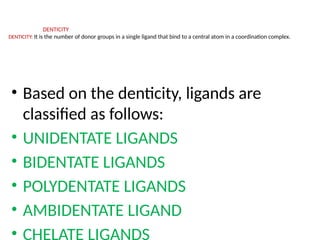 DENTICITY
DENTICITY: It is the number of donor groups in a single ligand that bind to a central atom in a coordination complex.
• Based on the denticity, ligands are
classified as follows:
• UNIDENTATE LIGANDS
• BIDENTATE LIGANDS
• POLYDENTATE LIGANDS
• AMBIDENTATE LIGAND
• CHELATE LIGANDS
 