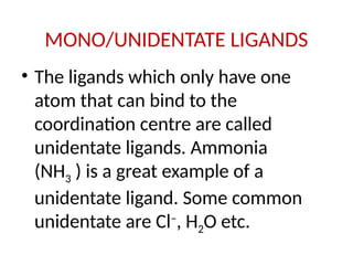 MONO/UNIDENTATE LIGANDS
• The ligands which only have one
atom that can bind to the
coordination centre are called
unidentate ligands. Ammonia
(NH3 ) is a great example of a
unidentate ligand. Some common
unidentate are Cl–
, H2O etc.
 