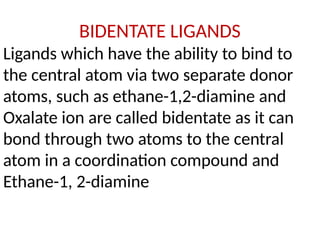 BIDENTATE LIGANDS
Ligands which have the ability to bind to
the central atom via two separate donor
atoms, such as ethane-1,2-diamine and
Oxalate ion are called bidentate as it can
bond through two atoms to the central
atom in a coordination compound and
Ethane-1, 2-diamine
 
