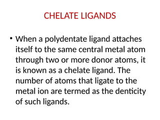 CHELATE LIGANDS
• When a polydentate ligand attaches
itself to the same central metal atom
through two or more donor atoms, it
is known as a chelate ligand. The
number of atoms that ligate to the
metal ion are termed as the denticity
of such ligands.
 