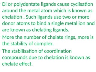 • Di or polydentate ligands cause cyclisation
around the metal atom which is known as
chelation . Such ligands use two or more
donor atoms to bind a single metal ion and
are known as chelating ligands.
• More the number of chelate rings, more is
the stability of complex.
• The stabilisation of coordination
compounds due to chelation is known as
chelate effect.
 
