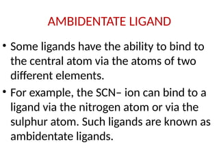 AMBIDENTATE LIGAND
• Some ligands have the ability to bind to
the central atom via the atoms of two
different elements.
• For example, the SCN– ion can bind to a
ligand via the nitrogen atom or via the
sulphur atom. Such ligands are known as
ambidentate ligands.
 