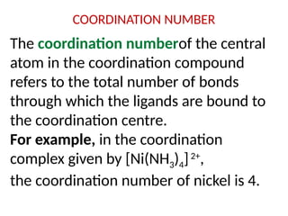 COORDINATION NUMBER
The coordination numberof the central
atom in the coordination compound
refers to the total number of bonds
through which the ligands are bound to
the coordination centre.
For example, in the coordination
complex given by [Ni(NH3)4]2+
,
the coordination number of nickel is 4.
 