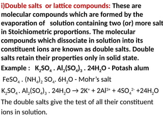 i)Double salts or lattice compounds: These are
molecular compounds which are formed by the
evaporation of solution containing two (or) more salt
in Stoichiometric proportions. The molecular
compounds which dissociate in solution into its
constituent ions are known as double salts. Double
salts retain their properties only in solid state.
Example : K2SO4 . Al2(SO4)3 . 24H2O - Potash alum
FeSO4 . (NH4)2 SO4. 6H2O - Mohr’s salt
K2SO4 . Al2(SO4)3 . 24H2O → 2K+
+ 2Al3+
+ 4SO4
2-
+24H2O
The double salts give the test of all their constituent
ions in solution.
 