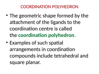 COORDINATION POLYHEDRON
• The geometric shape formed by the
attachment of the ligands to the
coordination centre is called
the coordination polyhedron.
• Examples of such spatial
arrangements in coordination
compounds include tetrahedral and
square planar.
 