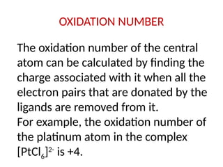 OXIDATION NUMBER
The oxidation number of the central
atom can be calculated by finding the
charge associated with it when all the
electron pairs that are donated by the
ligands are removed from it.
For example, the oxidation number of
the platinum atom in the complex
[PtCl6]2-
is +4.
 