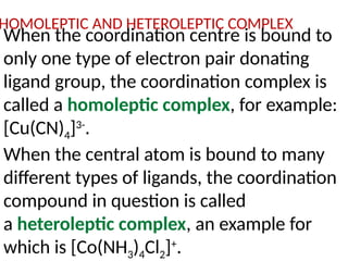 HOMOLEPTIC AND HETEROLEPTIC COMPLEX
When the coordination centre is bound to
only one type of electron pair donating
ligand group, the coordination complex is
called a homoleptic complex, for example:
[Cu(CN)4]3-
.
When the central atom is bound to many
different types of ligands, the coordination
compound in question is called
a heteroleptic complex, an example for
which is [Co(NH3)4Cl2]+
.
 