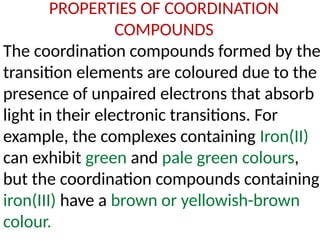 PROPERTIES OF COORDINATION
COMPOUNDS
The coordination compounds formed by the
transition elements are coloured due to the
presence of unpaired electrons that absorb
light in their electronic transitions. For
example, the complexes containing Iron(II)
can exhibit green and pale green colours,
but the coordination compounds containing
iron(III) have a brown or yellowish-brown
colour.
 