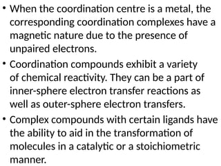 • When the coordination centre is a metal, the
corresponding coordination complexes have a
magnetic nature due to the presence of
unpaired electrons.
• Coordination compounds exhibit a variety
of chemical reactivity. They can be a part of
inner-sphere electron transfer reactions as
well as outer-sphere electron transfers.
• Complex compounds with certain ligands have
the ability to aid in the transformation of
molecules in a catalytic or a stoichiometric
manner.
 