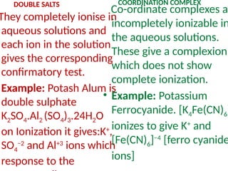 DOUBLE SALTS
They completely ionise in
aqueous solutions and
each ion in the solution
gives the corresponding
confirmatory test.
Example: Potash Alum is
double sulphate
K2SO4.Al2 (SO4)3.24H2O
on Ionization it gives:K+
,
SO4
−2
and Al+3
ions which
response to the
COORDINATION COMPLEX
Co-ordinate complexes ar
incompletely ionizable in
the aqueous solutions.
These give a complexion
which does not show
complete ionization.
• Example: Potassium
Ferrocyanide. [K4Fe(CN)6]
ionizes to give K+
and
[Fe(CN)6]−4
[ferro cyanide
ions]
 