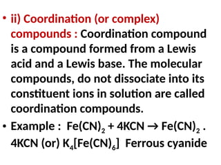 • ii) Coordination (or complex)
compounds : Coordination compound
is a compound formed from a Lewis
acid and a Lewis base. The molecular
compounds, do not dissociate into its
constituent ions in solution are called
coordination compounds.
• Example : Fe(CN)2 + 4KCN → Fe(CN)2 .
4KCN (or) K4[Fe(CN)6] Ferrous cyanide
 