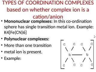 TYPES OF COORDINATION COMPLEXES
based on whether complex ion is a
cation/anion
• Mononuclear complexes: In this co-ordination
sphere has single transition metal ion. Example:
K4[Fe(CN)6]
• Polynuclear complexes:
• More than one transition
• metal ion is present.
• Example:
 