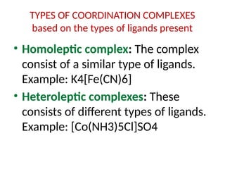 TYPES OF COORDINATION COMPLEXES
based on the types of ligands present
• Homoleptic complex: The complex
consist of a similar type of ligands.
Example: K4[Fe(CN)6]
• Heteroleptic complexes: These
consists of different types of ligands.
Example: [Co(NH3)5Cl]SO4
 