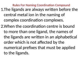 Rules For Naming Coordination Compound
1.The ligands are always written before the
central metal ion in the naming of
complex coordination complexes.
2.When the coordination centre is bound
to more than one ligand, the names of
the ligands are written in an alphabetical
order which is not affected by the
numerical prefixes that must be applied
to the ligands.
 