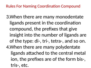 Rules For Naming Coordination Compound
3.When there are many monodentate
ligands present in the coordination
compound, the prefixes that give
insight into the number of ligands are
of the type: di-, tri-, tetra-, and so on.
4.When there are many polydentate
ligands attached to the central metal
ion, the prefixes are of the form bis-,
tris-, etc.
 