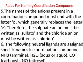 Rules For Naming Coordination Compound
5.The names of the anions present in a
coordination compound must end with the
letter ‘o’, which generally replaces the letter
‘e’. Therefore, the sulphate anion must be
written as ‘sulfato’ and the chloride anion
must be written as ‘chlorido’.
6. The following neutral ligands are assigned
specific names in coordination compounds:
NH3 (ammine), H2O (aqua or aquo), CO
 