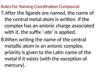 Rules For Naming Coordination Compound
7.After the ligands are named, the name of
the central metal atom is written. If the
complex has an anionic charge associated
with it, the suffix ‘-ate’ is applied.
8.When writing the name of the central
metallic atom in an anionic complex,
priority is given to the Latin name of the
metal if it exists (with the exception of
mercury).
 