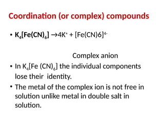 Coordination (or complex) compounds
• K4[Fe(CN)6] →4K+
+ [Fe(CN)6]4-
Complex anion
• In K4[Fe (CN)6] the individual components
lose their identity.
• The metal of the complex ion is not free in
solution unlike metal in double salt in
solution.
 