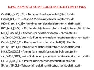 IUPAC NAMES OF SOME COORDINATION COMPOUNDS
[Co (NH3)4(H2O)2] Cl3 = Tetraamminediaquacobalt(III) chloride
[Cr(en)3] Cl3 = Tris(ethane-1,2-diamine)chromium(III) chloride
[Pt(NH3)BrCl(NO2)]-
= Amminebromidochloridonitrito-N-platinate(II)
[PtCl2(en)2](NO3)2 = Dichloridobis(ethane-1,2-diamine)platinum(IV) nitrate
(NH4)3[Cr(SCN)6] = Ammonium hexathiocyanato-S-chromate(III)
Na2[Cr(CH3COO)4(en)] = Sodium ethylenediaminetetraacetatochromate(II)
[Co(NH3)5(CO3)]Cl = Pentaamminecarbonatocobalt(III) chloride
[Pt(py)4][PtCl4] = Tetrapyridineplatinum(II)tetrachloridoplatinate(II)
(NH4)3[Cr(SCN)6] = Ammonium hexathiocyanato-S-chromate(III)
Na2[Cr(CH3COO)4(en)] = Sodium ethylenediaminetetraacetatochromate(II)
[Co(NH3)5(CO3)]Cl = Pentaamminecarbonatocobalt(III) chloride
[Pt(py)4][PtCl4] = Tetrapyridineplatinum(II)tetrachloridoplatinate(II)
•
 