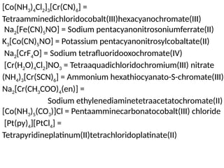 [Co(NH3)4Cl2]3[Cr(CN)6] =
Tetraamminedichloridocobalt(III)hexacyanochromate(III)
Na2[Fe(CN)5NO] = Sodium pentacyanonitrosoniumferrate(II)
K3[Co(CN)5NO] = Potassium pentacyanonitrosylcobaltate(II)
Na2[CrF4O] = Sodium tetrafluoridooxochromate(IV)
[Cr(H2O)4Cl2]NO3 = Tetraaquadichloridochromium(III) nitrate
(NH4)3[Cr(SCN)6] = Ammonium hexathiocyanato-S-chromate(III)
Na2[Cr(CH3COO)4(en)] =
Sodium ethylenediaminetetraacetatochromate(II)
[Co(NH3)5(CO3)]Cl = Pentaamminecarbonatocobalt(III) chloride
[Pt(py)4][PtCl4] =
Tetrapyridineplatinum(II)tetrachloridoplatinate(II)
 