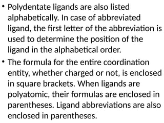 • Polydentate ligands are also listed
alphabetically. In case of abbreviated
ligand, the first letter of the abbreviation is
used to determine the position of the
ligand in the alphabetical order.
• The formula for the entire coordination
entity, whether charged or not, is enclosed
in square brackets. When ligands are
polyatomic, their formulas are enclosed in
parentheses. Ligand abbreviations are also
enclosed in parentheses.
 